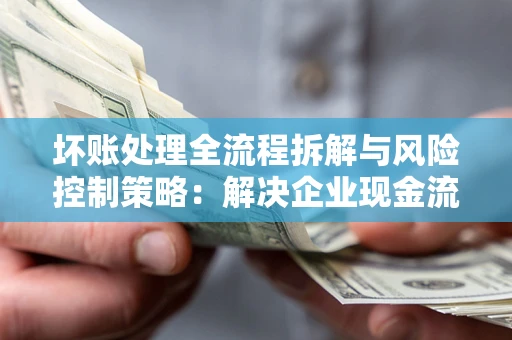 北京坏账处理全流程拆解与风险控制策略：解决企业现金流顽疾的实战指南